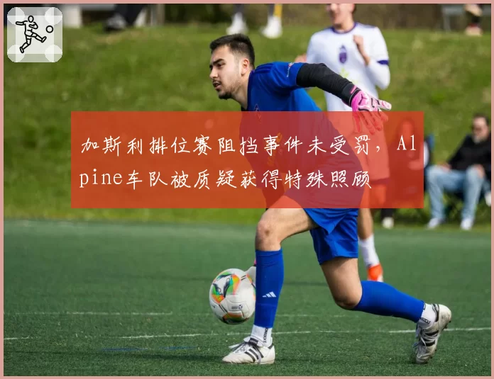 加斯利排位赛阻挡事件未受罚,Alpine车队被质疑获得特殊照顾