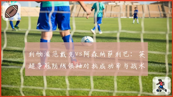 利物浦范戴克vs阿森纳萨利巴:英超争冠防线领袖对抗成功率与战术价值对比