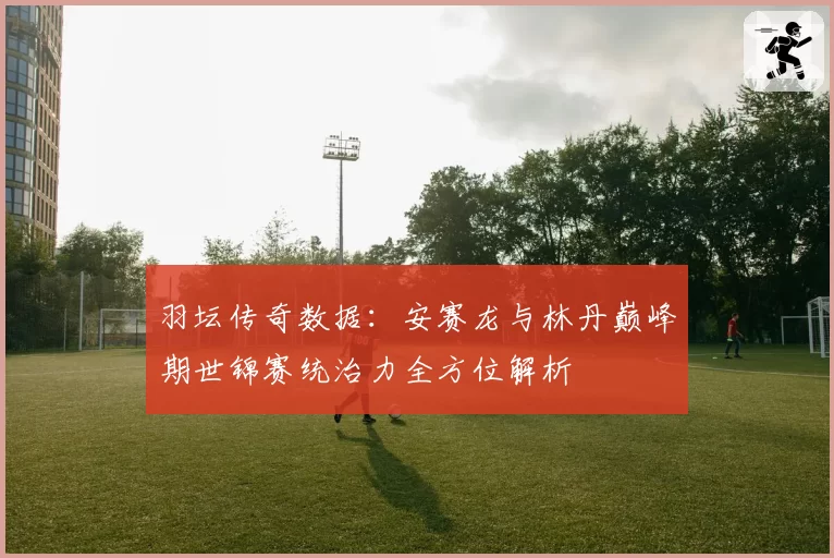 羽坛传奇数据：安赛龙与林丹巅峰期世锦赛统治力全方位解析