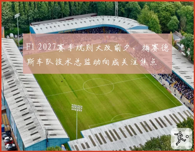 F1 2027赛季规则大改前夕，梅赛德斯车队技术总监动向成关注焦点