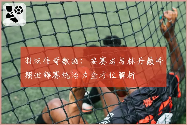 羽坛传奇数据：安赛龙与林丹巅峰期世锦赛统治力全方位解析