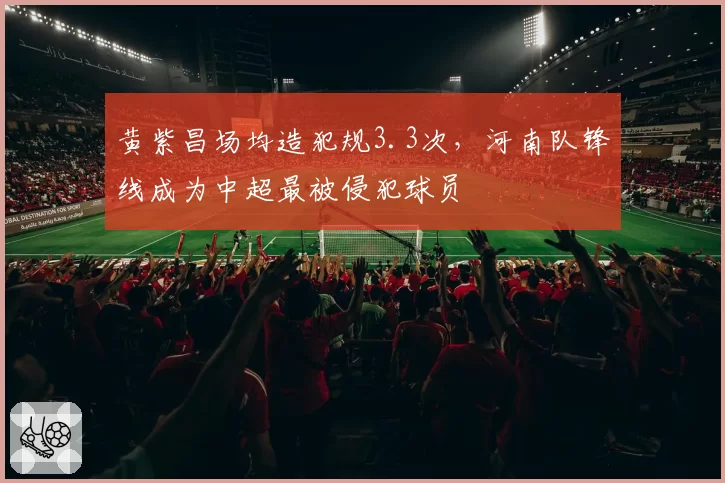 黄紫昌场均造犯规3.3次，河南队锋线成为中超最被侵犯球员