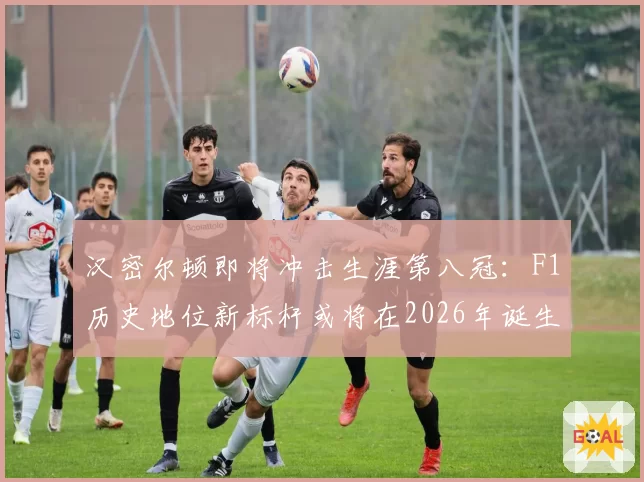汉密尔顿即将冲击生涯第八冠：F1历史地位新标杆或将在2026年诞生