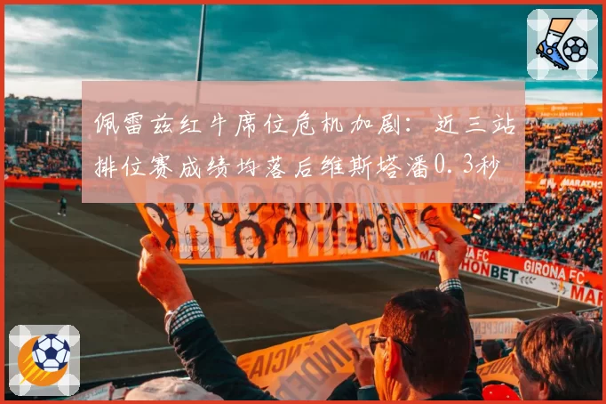 佩雷兹红牛席位危机加剧：近三站排位赛成绩均落后维斯塔潘0.3秒
