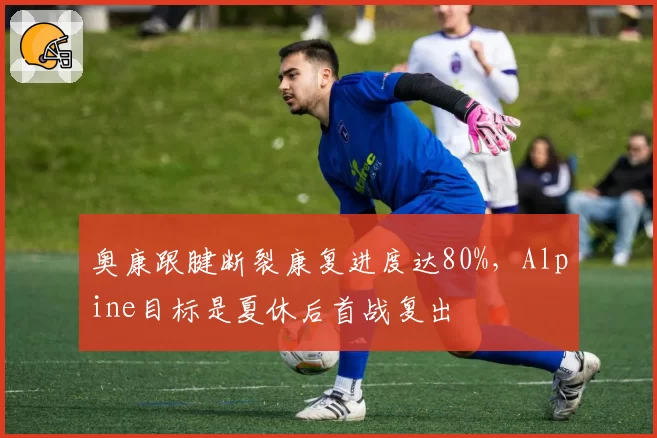 奥康跟腱断裂康复进度达80%，Alpine目标是夏休后首战复出