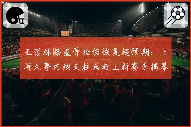 王哲林膝盖骨挫伤恢复超预期，上海久事内线支柱或赶上新赛季揭幕战