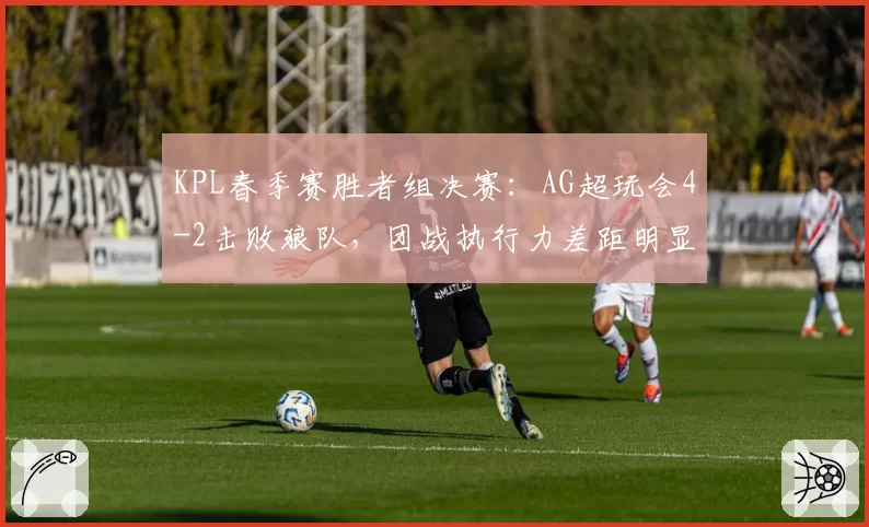 KPL春季赛胜者组决赛:AG超玩会4-2击败狼队,团战执行力差距明显