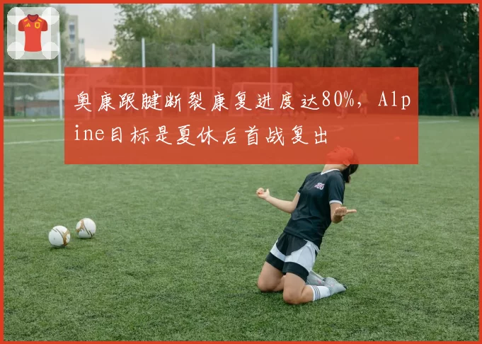 奥康跟腱断裂康复进度达80%，Alpine目标是夏休后首战复出