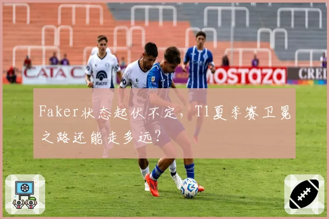Faker状态起伏不定,T1夏季赛卫冕之路还能走多远?