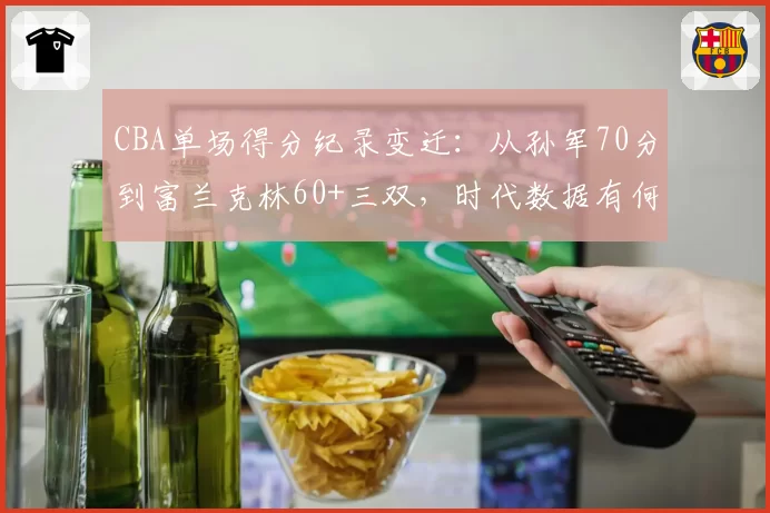 CBA单场得分纪录变迁：从孙军70分到富兰克林60+三双，时代数据有何不同？