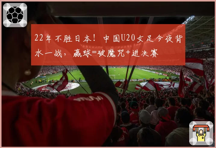 22年不胜日本！中国U20女足今夜背水一战，赢球=破魔咒+进决赛