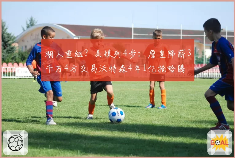 湖人重组？美媒列4步：詹皇降薪3千万4方交易沃特森4年1亿抢哈腾