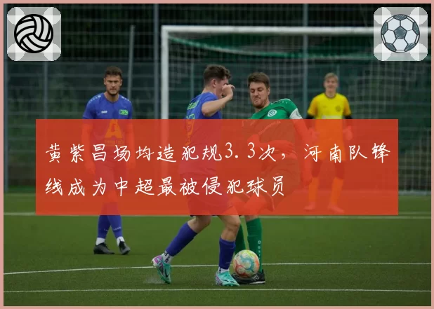 黄紫昌场均造犯规3.3次，河南队锋线成为中超最被侵犯球员