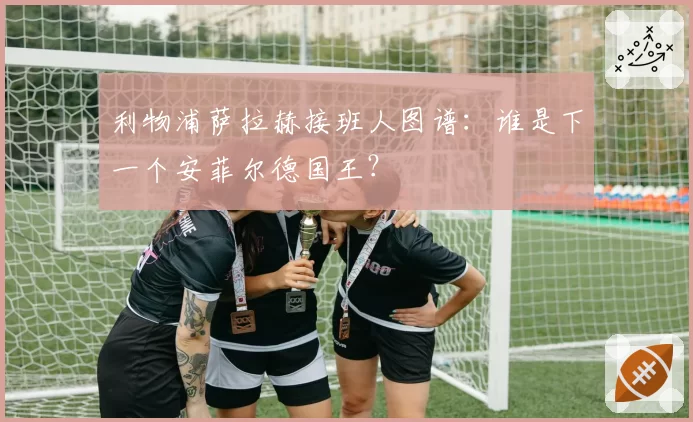 利物浦萨拉赫接班人图谱:谁是下一个安菲尔德国王?