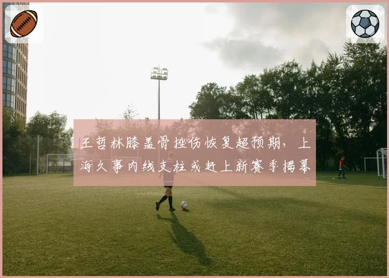王哲林膝盖骨挫伤恢复超预期，上海久事内线支柱或赶上新赛季揭幕战