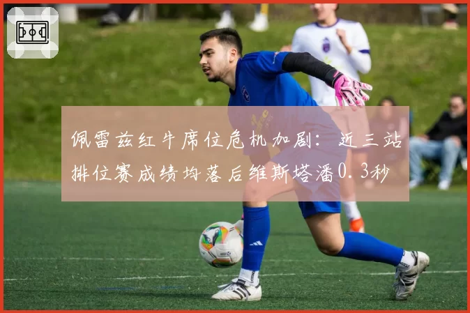 佩雷兹红牛席位危机加剧：近三站排位赛成绩均落后维斯塔潘0.3秒