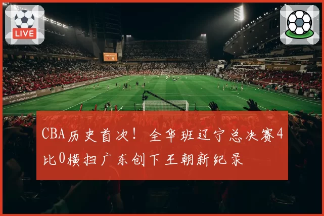 CBA历史首次!全华班辽宁总决赛4比0横扫广东创下王朝新纪录