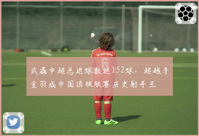武磊中超总进球数达152球，超越李金羽成中国顶级联赛历史射手王