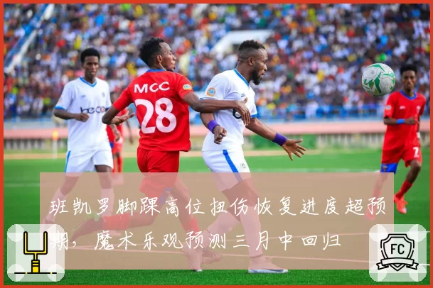 班凯罗脚踝高位扭伤恢复进度超预期，魔术乐观预测三月中回归