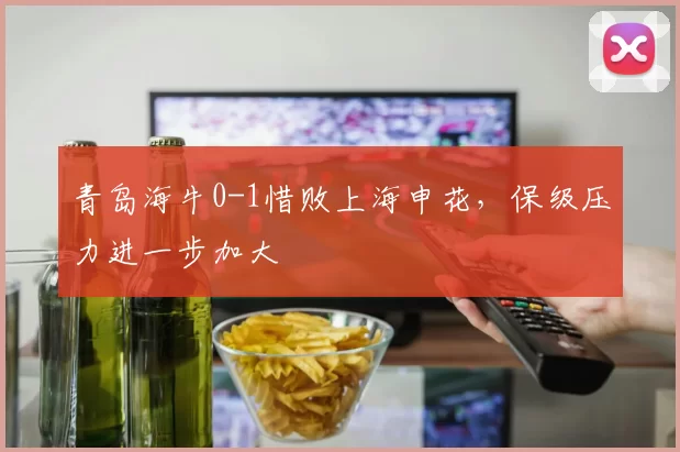 青岛海牛0-1惜败上海申花，保级压力进一步加大