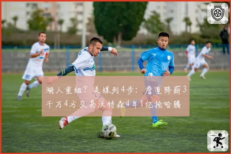 湖人重组？美媒列4步：詹皇降薪3千万4方交易沃特森4年1亿抢哈腾