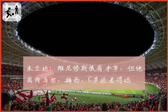 米兰达：维尼修斯很有才华，但他离内马尔、梅西、C罗还差得远