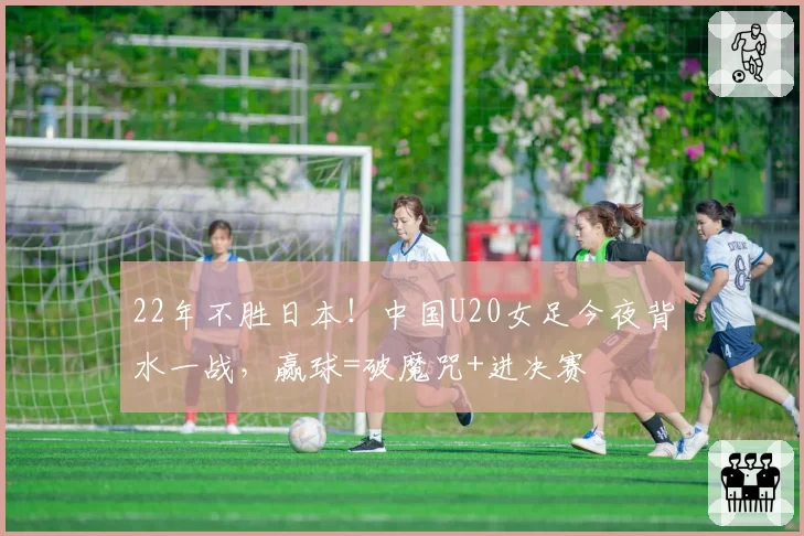 22年不胜日本！中国U20女足今夜背水一战，赢球=破魔咒+进决赛