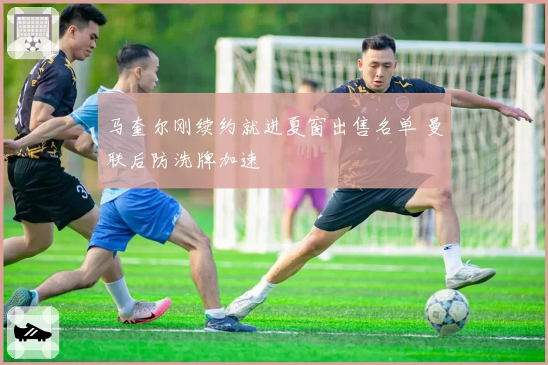 马奎尔刚续约就进夏窗出售名单 曼联后防洗牌加速