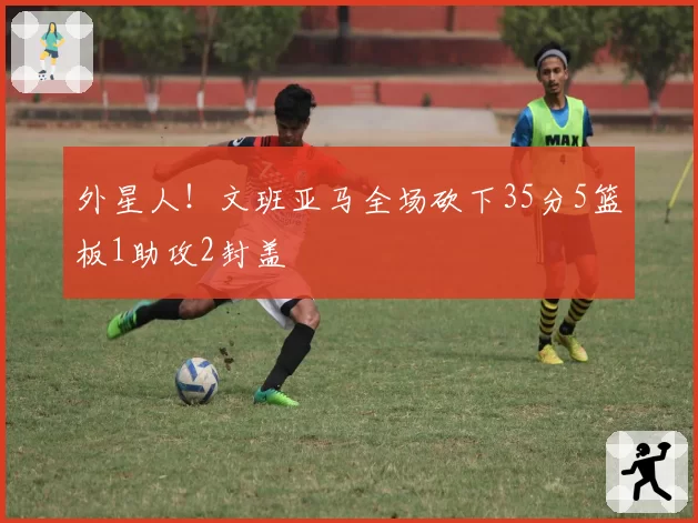 外星人！文班亚马全场砍下35分5篮板1助攻2封盖