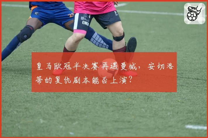 皇马欧冠半决赛再遇曼城，安切洛蒂的复仇剧本能否上演？