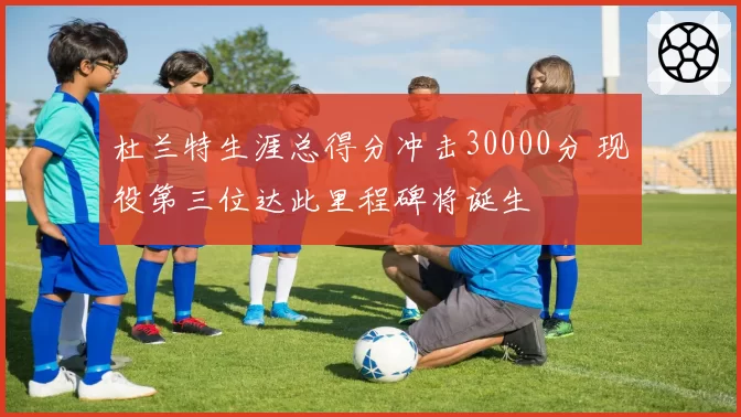 杜兰特生涯总得分冲击30000分 现役第三位达此里程碑将诞生