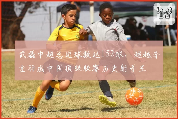 武磊中超总进球数达152球，超越李金羽成中国顶级联赛历史射手王