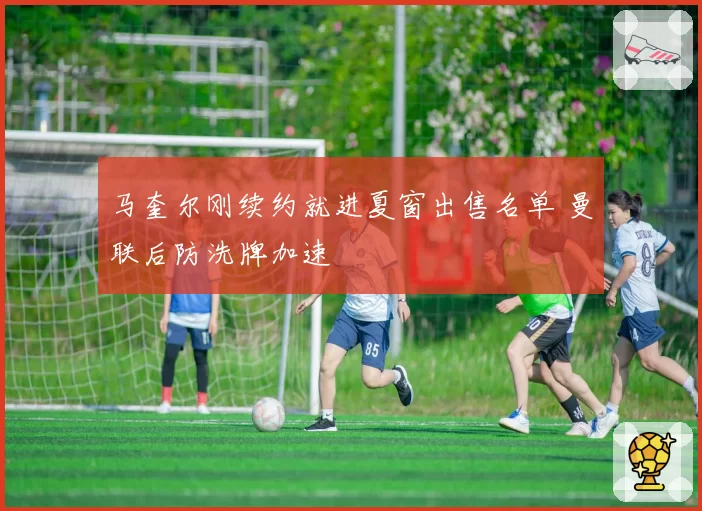 马奎尔刚续约就进夏窗出售名单 曼联后防洗牌加速
