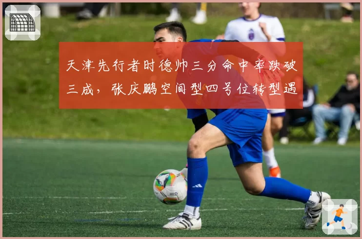 天津先行者时德帅三分命中率跌破三成,张庆鹏空间型四号位转型遇瓶颈