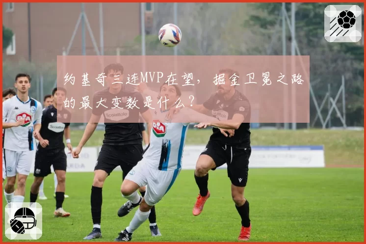 约基奇三连MVP在望，掘金卫冕之路的最大变数是什么？