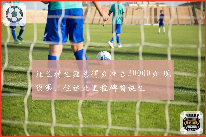 杜兰特生涯总得分冲击30000分 现役第三位达此里程碑将诞生