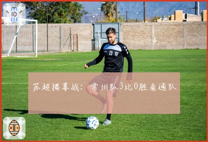 苏超揭幕战:常州队3比0胜南通队