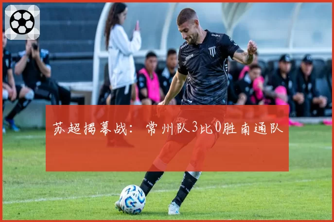 苏超揭幕战：常州队3比0胜南通队