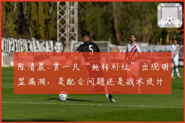 陈清晨_贾一凡“轮转补位”出现明显漏洞，是配合问题还是战术设计失误？