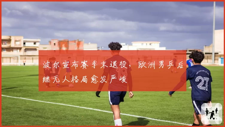 波尔宣布赛季末退役，欧洲男乒后继无人格局愈发严峻