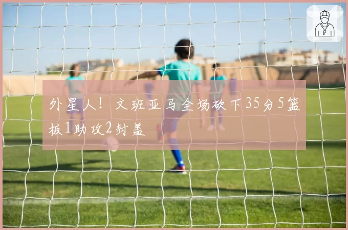 外星人！文班亚马全场砍下35分5篮板1助攻2封盖