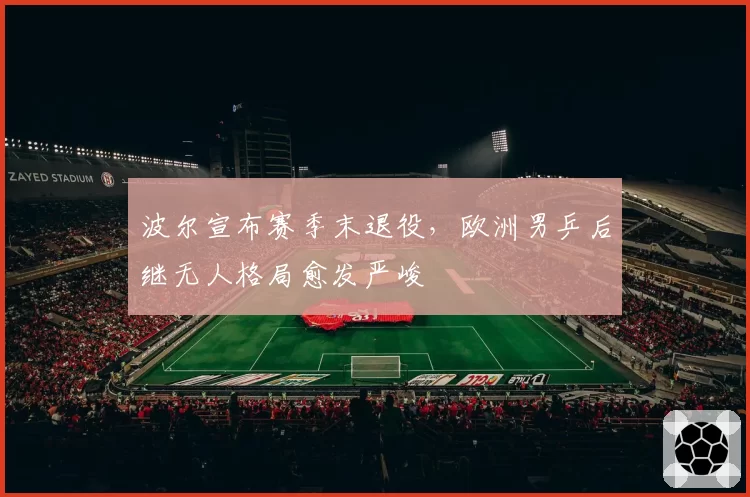 波尔宣布赛季末退役，欧洲男乒后继无人格局愈发严峻
