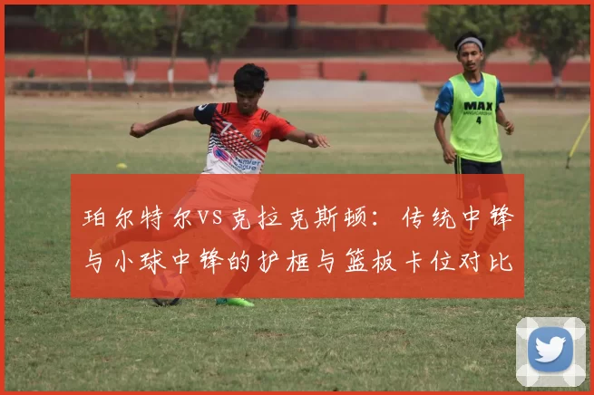 珀尔特尔vs克拉克斯顿：传统中锋与小球中锋的护框与篮板卡位对比