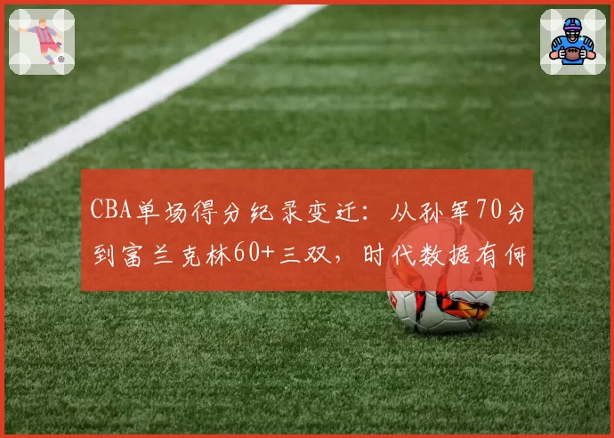 CBA单场得分纪录变迁：从孙军70分到富兰克林60+三双，时代数据有何不同？